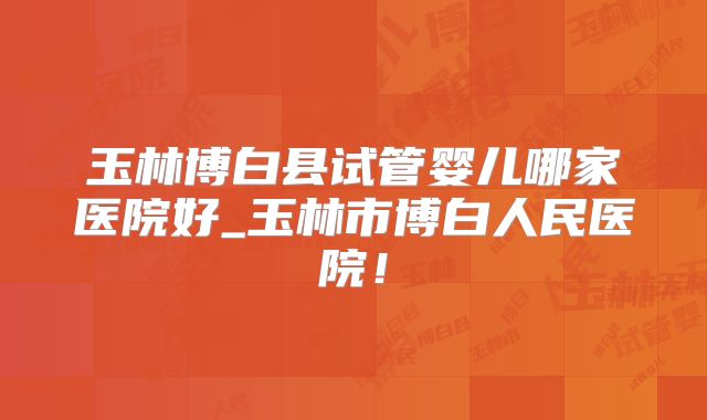 玉林博白县试管婴儿哪家医院好_玉林市博白人民医院！