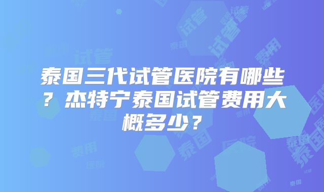 泰国三代试管医院有哪些？杰特宁泰国试管费用大概多少？