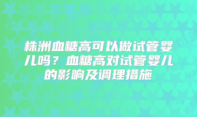 株洲血糖高可以做试管婴儿吗？血糖高对试管婴儿的影响及调理措施