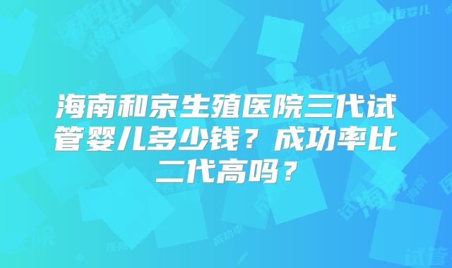 海南和京生殖医院三代试管婴儿多少钱？成功率比二代高吗？