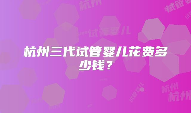 杭州三代试管婴儿花费多少钱？