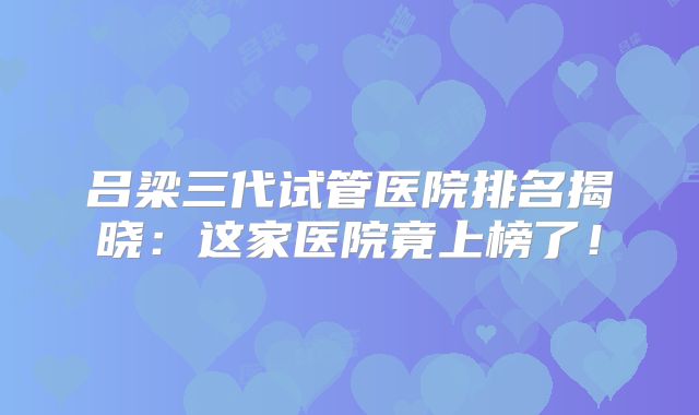 吕梁三代试管医院排名揭晓：这家医院竟上榜了！