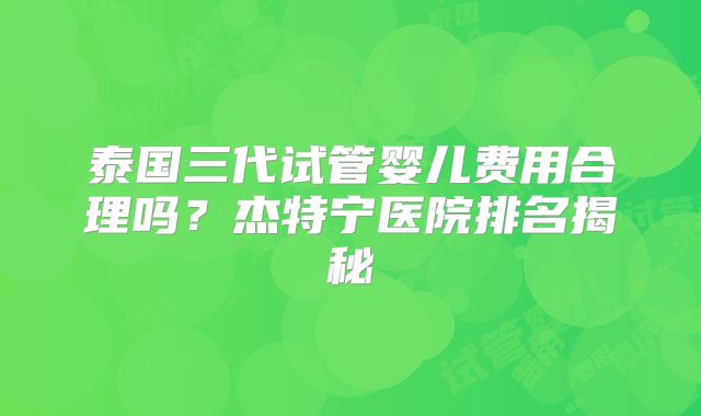 泰国三代试管婴儿费用合理吗？杰特宁医院排名揭秘