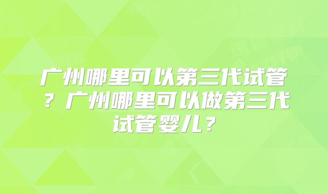 广州哪里可以第三代试管？广州哪里可以做第三代试管婴儿？
