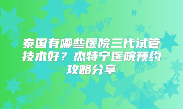 泰国有哪些医院三代试管技术好？杰特宁医院预约攻略分享