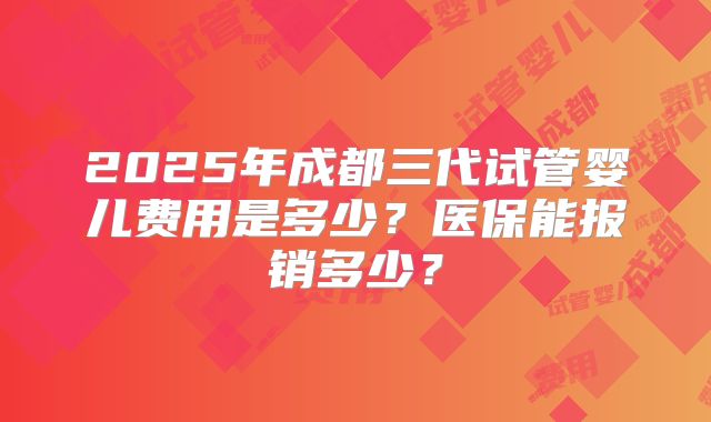 2025年成都三代试管婴儿费用是多少？医保能报销多少？
