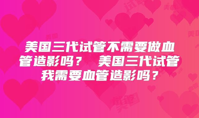 美国三代试管不需要做血管造影吗？ 美国三代试管我需要血管造影吗？