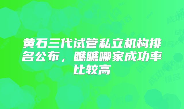 黄石三代试管私立机构排名公布，瞧瞧哪家成功率比较高