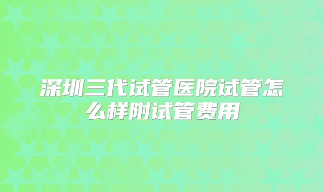 深圳三代试管医院试管怎么样附试管费用