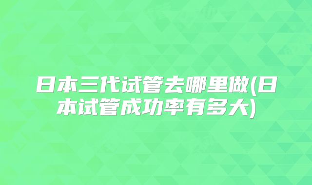 日本三代试管去哪里做(日本试管成功率有多大)