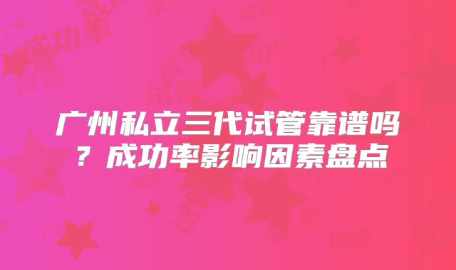广州私立三代试管靠谱吗？成功率影响因素盘点