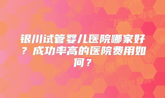 银川试管婴儿医院哪家好？成功率高的医院费用如何？