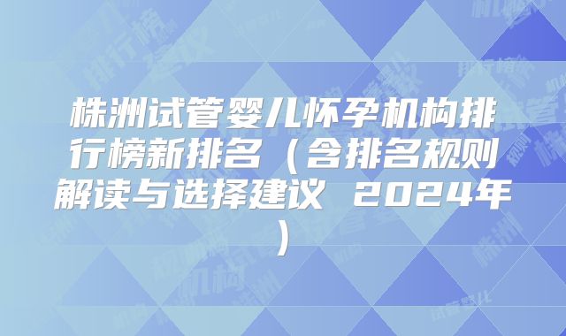 株洲试管婴儿怀孕机构排行榜新排名（含排名规则解读与选择建议 2024年)