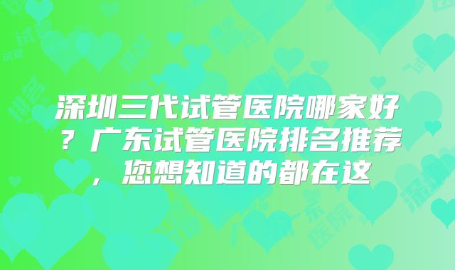 深圳三代试管医院哪家好？广东试管医院排名推荐，您想知道的都在这