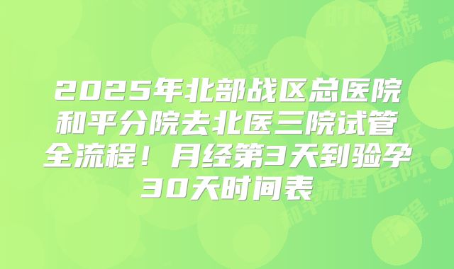 2025年北部战区总医院和平分院去北医三院试管全流程！月经第3天到验孕30天时间表