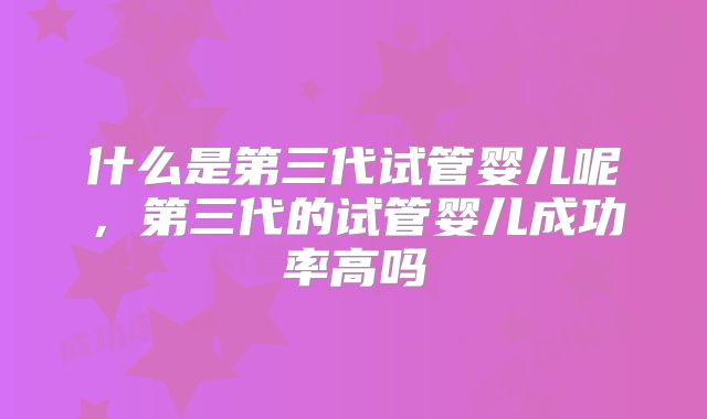 什么是第三代试管婴儿呢，第三代的试管婴儿成功率高吗