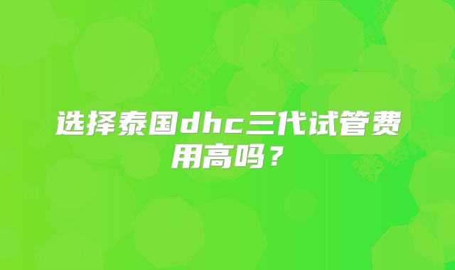 选择泰国dhc三代试管费用高吗？