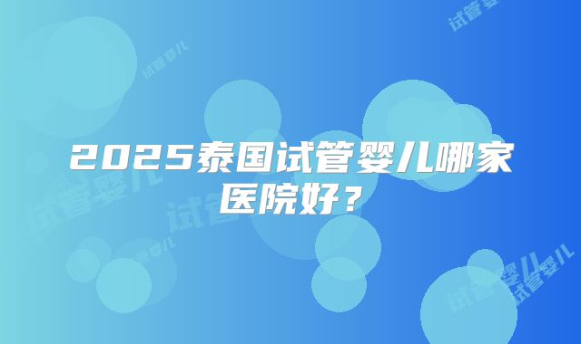 2025泰国试管婴儿哪家医院好?