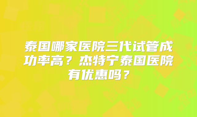 泰国哪家医院三代试管成功率高？杰特宁泰国医院有优惠吗？