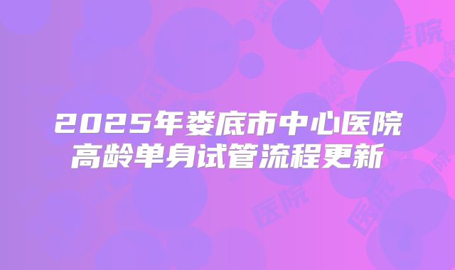 2025年娄底市中心医院高龄单身试管流程更新