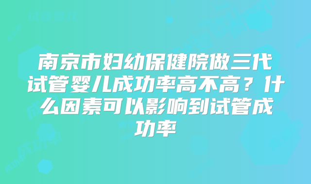 南京市妇幼保健院做三代试管婴儿成功率高不高？什么因素可以影响到试管成功率
