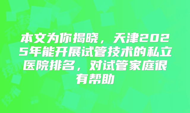 本文为你揭晓，天津2025年能开展试管技术的私立医院排名，对试管家庭很有帮助