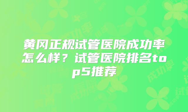 黄冈正规试管医院成功率怎么样？试管医院排名top5推荐