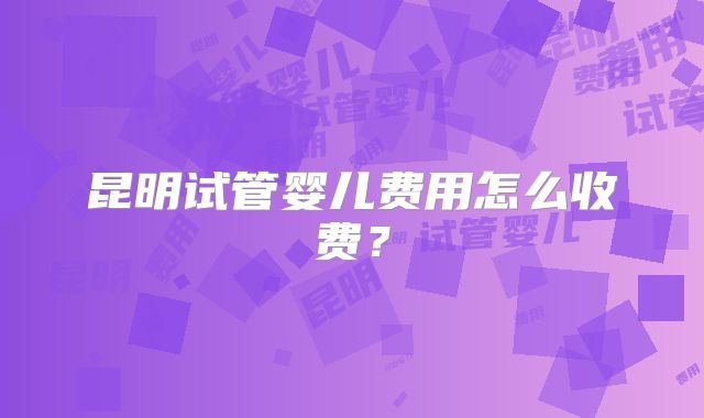 昆明试管婴儿费用怎么收费？