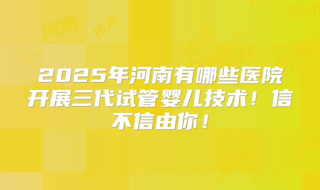 2025年河南有哪些医院开展三代试管婴儿技术!信不信由你!