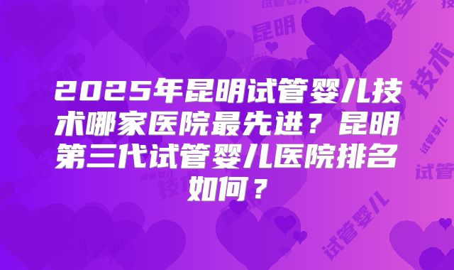 2025年昆明试管婴儿技术哪家医院最先进？昆明第三代试管婴儿医院排名如何？
