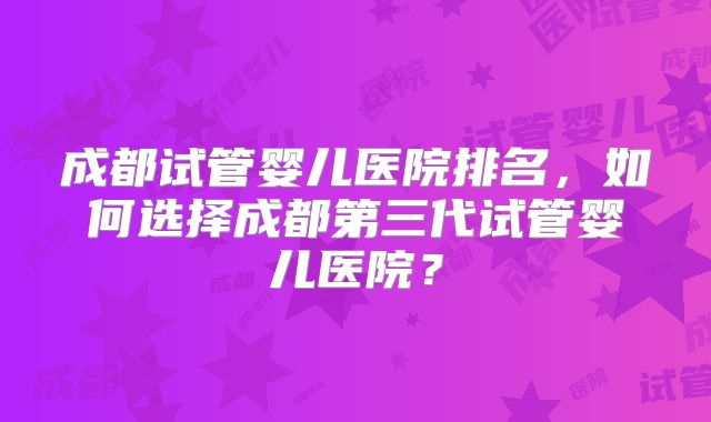 成都试管婴儿医院排名,如何选择成都第三代试管婴儿医院?