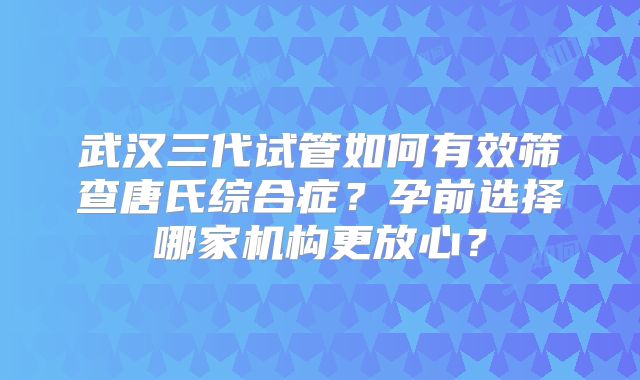武汉三代试管如何有效筛查唐氏综合症？孕前选择哪家机构更放心？