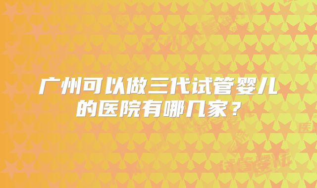 广州可以做三代试管婴儿的医院有哪几家？