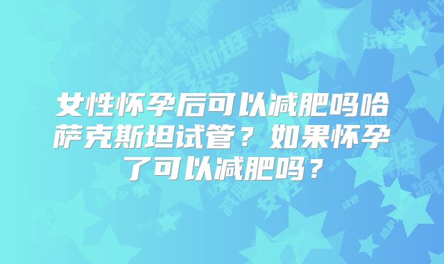 女性怀孕后可以减肥吗哈萨克斯坦试管?如果怀孕了可以减肥吗?
