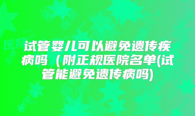试管婴儿可以避免遗传疾病吗(附正规医院名单(试管能避免遗传病吗)