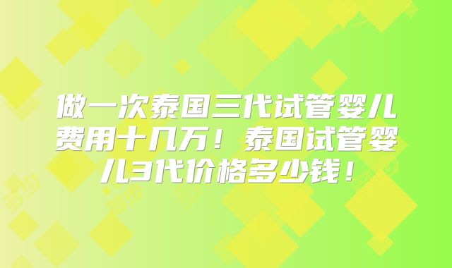 做一次泰国三代试管婴儿费用十几万！泰国试管婴儿3代价格多少钱！