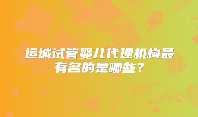 运城试管婴儿代理机构最有名的是哪些？