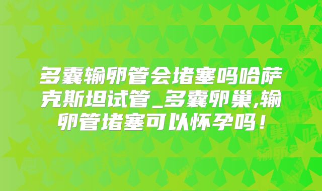 多囊输卵管会堵塞吗哈萨克斯坦试管_多囊卵巢,输卵管堵塞可以怀孕吗!