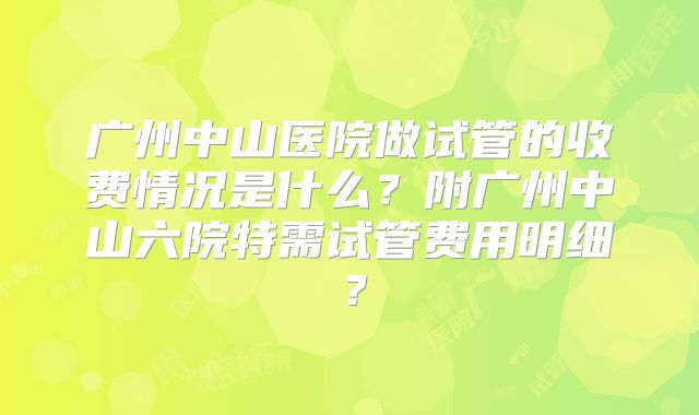 广州中山医院做试管的收费情况是什么?附广州中山六院特需试管费用明细?
