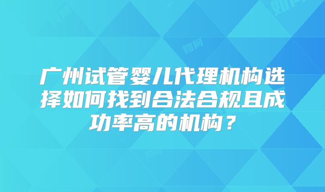 广州试管婴儿代理机构选择如何找到合法合规且成功率高的机构？