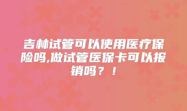 吉林试管可以使用医疗保险吗,做试管医保卡可以报销吗？！