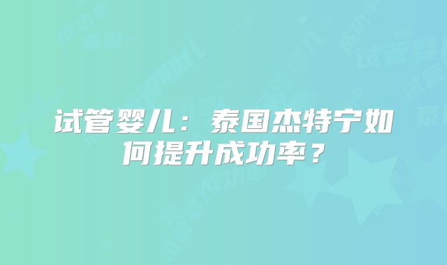 试管婴儿：泰国杰特宁如何提升成功率？