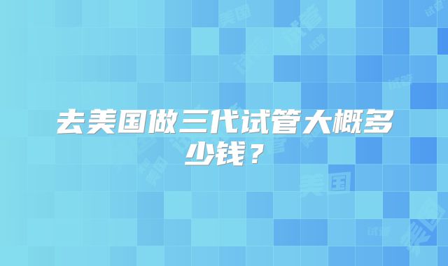 去美国做三代试管大概多少钱？