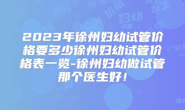 2023年徐州妇幼试管价格要多少徐州妇幼试管价格表一览-徐州妇幼做试管那个医生好！