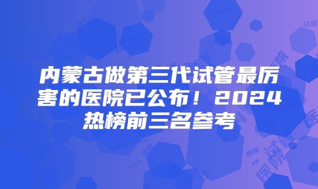 内蒙古做第三代试管最厉害的医院已公布！2024热榜前三名参考