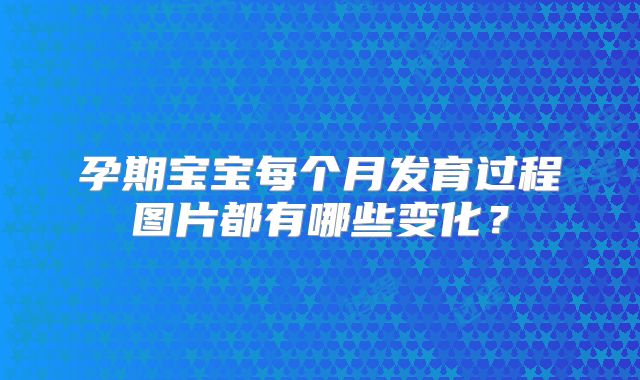 孕期宝宝每个月发育过程图片都有哪些变化？