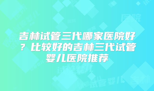 吉林试管三代哪家医院好？比较好的吉林三代试管婴儿医院推荐