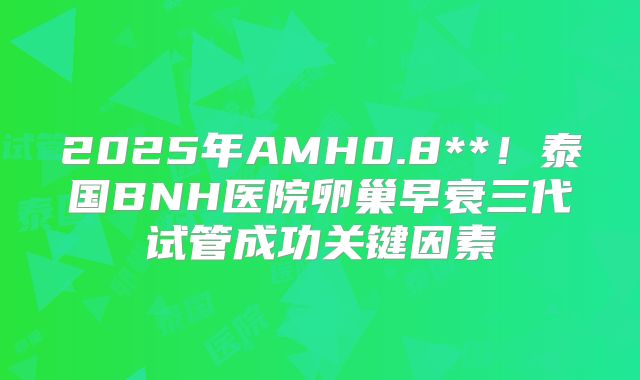 2025年AMH0.8**！泰国BNH医院卵巢早衰三代试管成功关键因素
