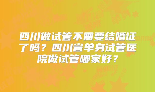 四川做试管不需要结婚证了吗？四川省单身试管医院做试管哪家好？