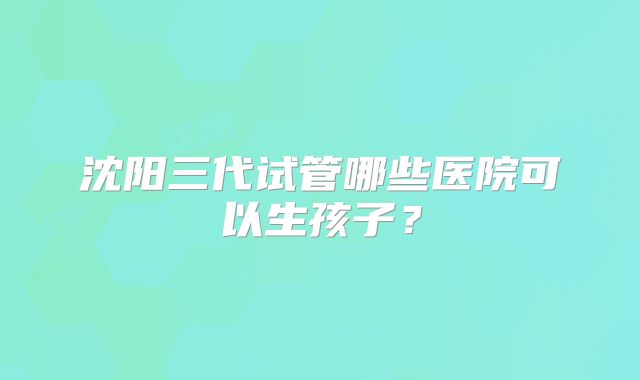 沈阳三代试管哪些医院可以生孩子?